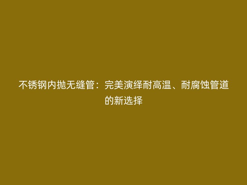 荣耀官方官网入口内抛无缝管：完美演绎耐高温、耐腐蚀管道的新选择