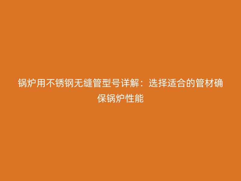 锅炉用荣耀官方官网入口无缝管型号详解：选择适合的管材确保锅炉性能