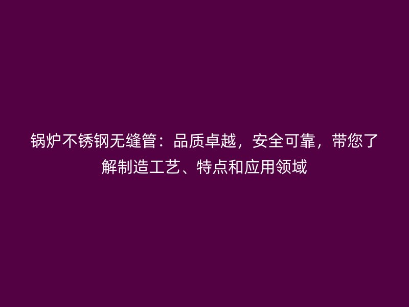 锅炉荣耀官方官网入口无缝管：品质卓越，安全可靠，带您了解制造工艺、特点和应用领域