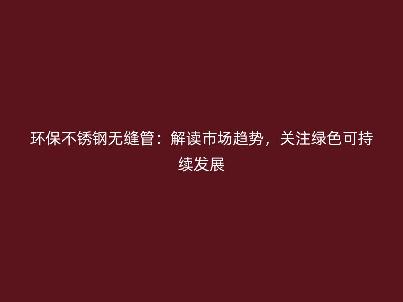 环保荣耀官方官网入口无缝管：解读市场趋势，关注绿色可持续发展
