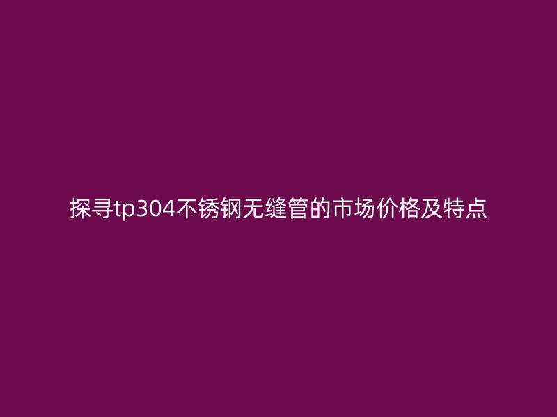 探寻tp304荣耀官方官网入口无缝管的市场价格及特点