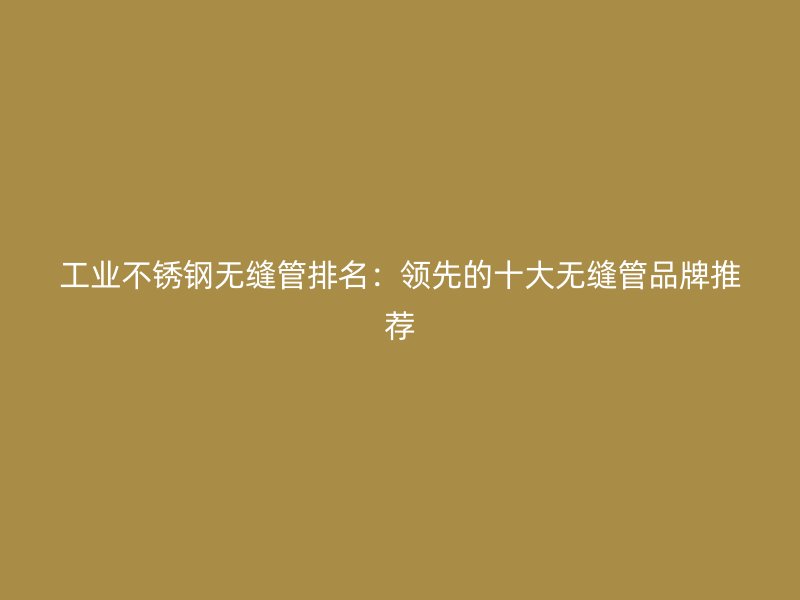 工业荣耀官方官网入口无缝管排名：领先的十大无缝管品牌推荐