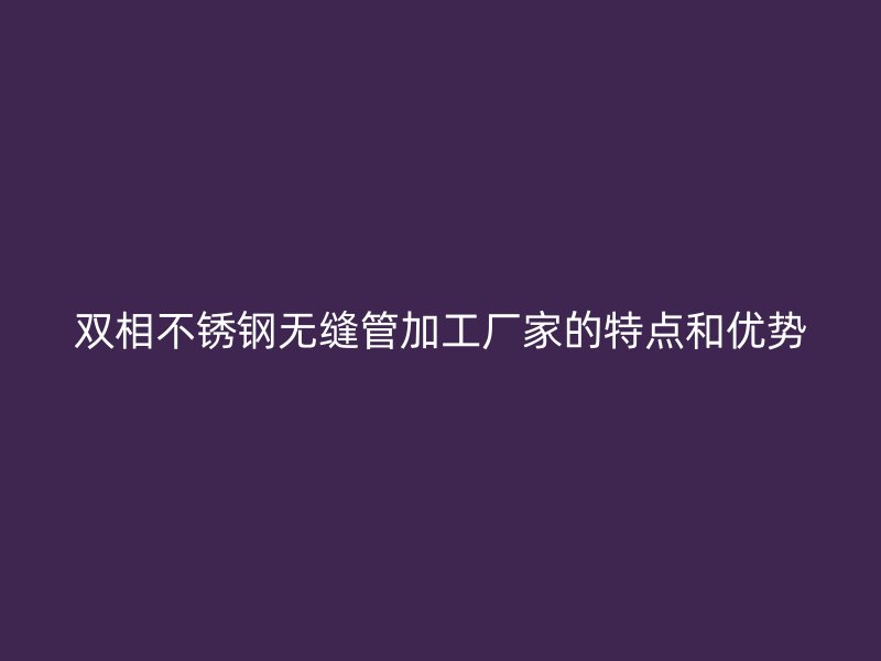 双相荣耀官方官网入口无缝管加工厂家的特点和优势