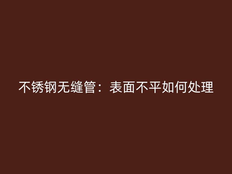 荣耀官方官网入口无缝管:表面不平如何处理