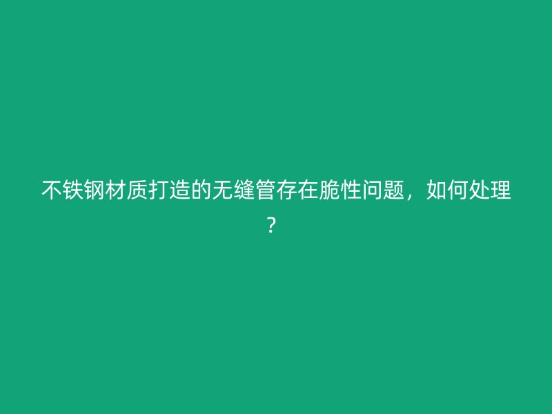 不铁钢材质打造的无缝管存在脆性问题,如何处理?