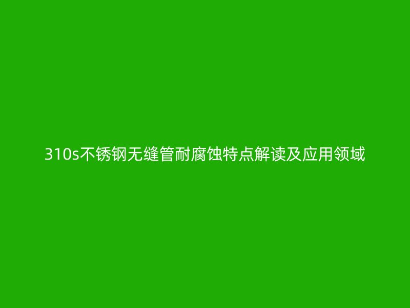 310s荣耀官方官网入口无缝管耐腐蚀特点解读及应用领域