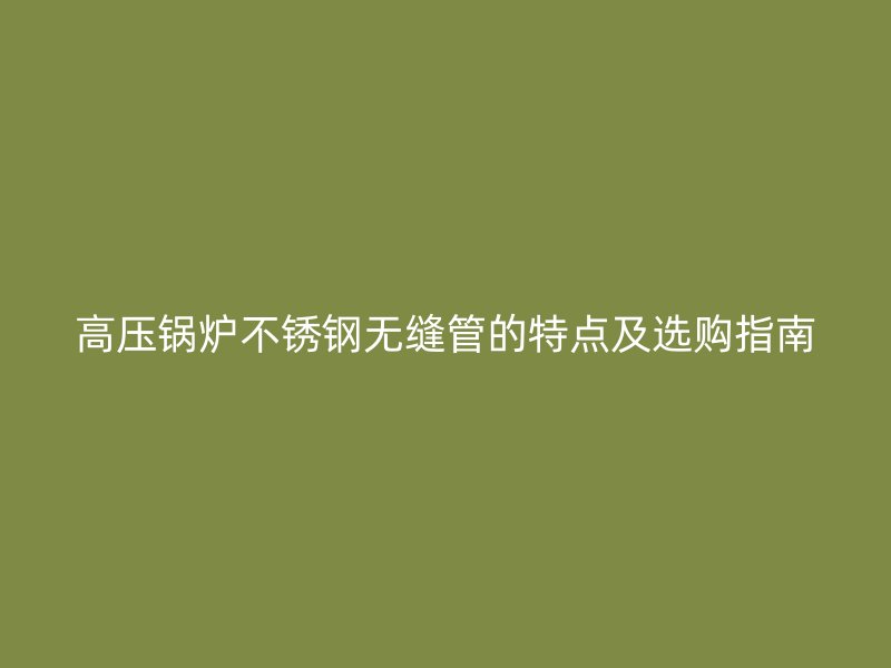 高压锅炉荣耀官方官网入口无缝管的特点及选购指南