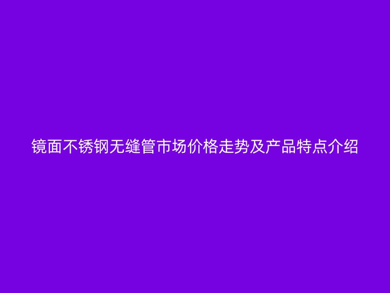 镜面荣耀官方官网入口无缝管市场价格走势及产品特点介绍