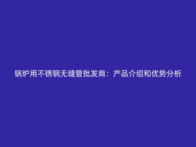 锅炉用荣耀官方官网入口无缝管批发商：产品介绍和优势分析