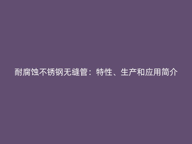 耐腐蚀荣耀官方官网入口无缝管：特性、生产和应用简介