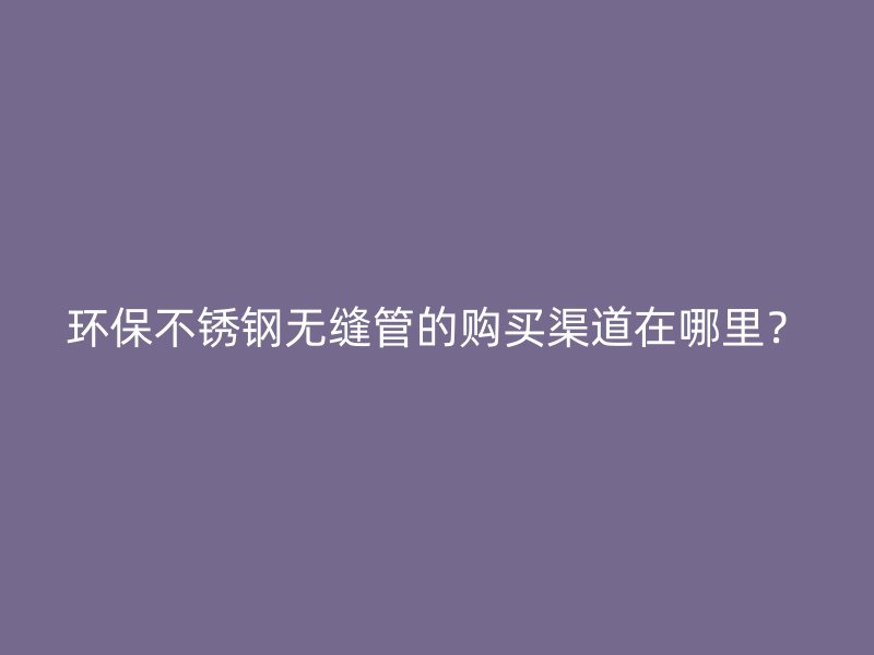 环保荣耀官方官网入口无缝管的购买渠道在哪里？