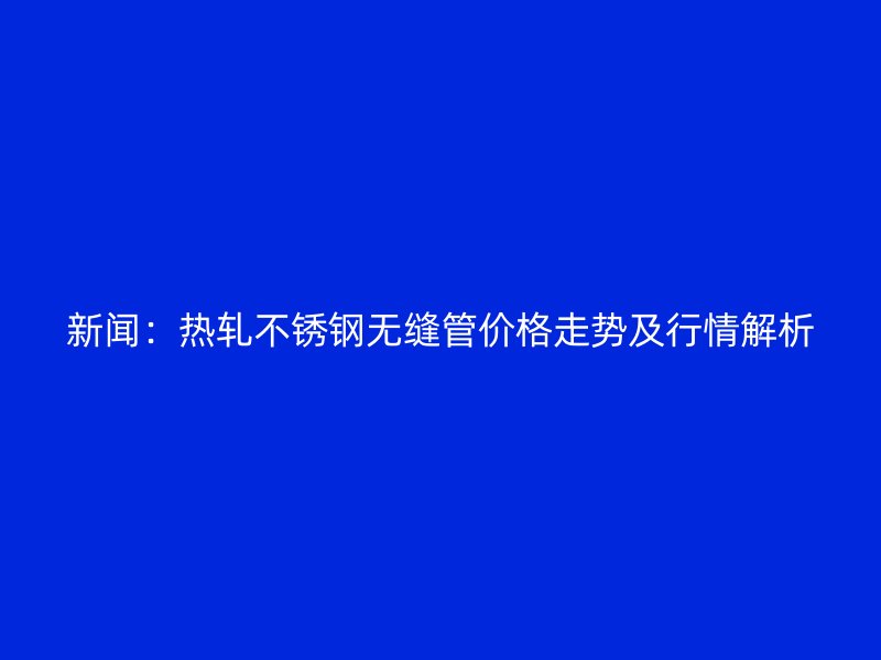 新闻：热轧荣耀官方官网入口无缝管价格走势及行情解析