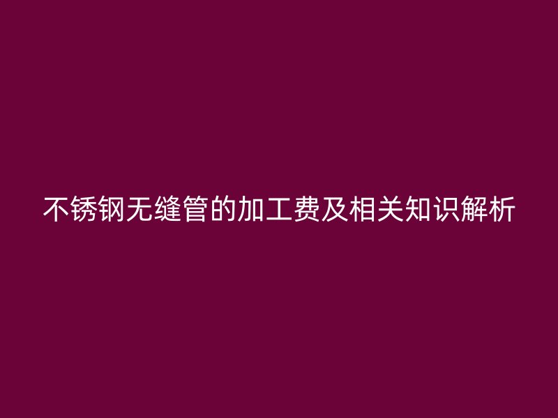 荣耀官方官网入口无缝管的加工费及相关知识解析