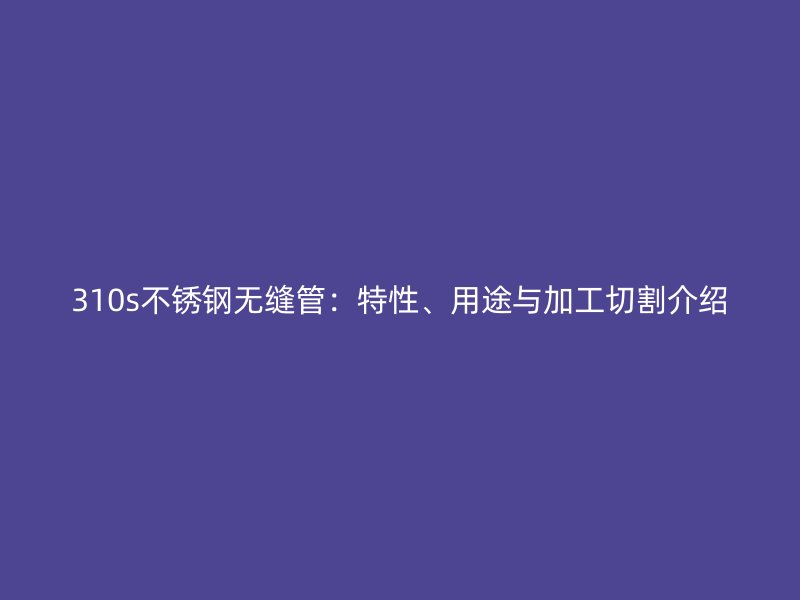 310s荣耀官方官网入口无缝管：特性、用途与加工切割介绍