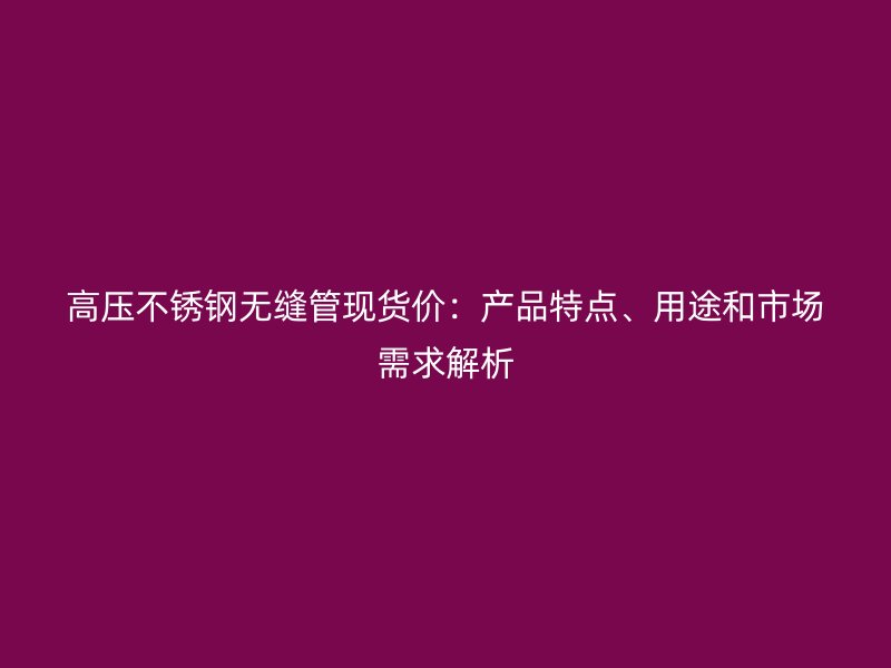 高压荣耀官方官网入口无缝管现货价：产品特点、用途和市场需求解析