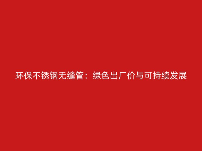 环保荣耀官方官网入口无缝管：绿色出厂价与可持续发展