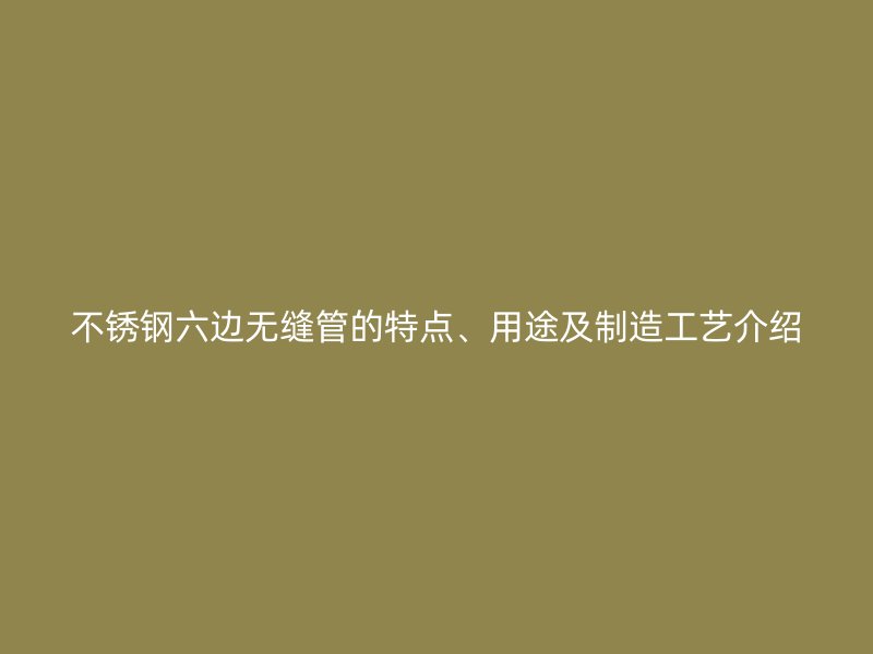 荣耀官方官网入口六边无缝管的特点、用途及制造工艺介绍