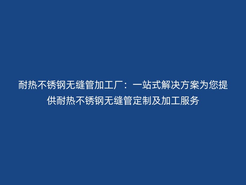 耐热荣耀官方官网入口无缝管加工厂：一站式解决方案为您提供耐热荣耀官方官网入口无缝管定制及加工服务