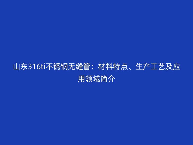 山东316ti荣耀官方官网入口无缝管：材料特点、生产工艺及应用领域简介