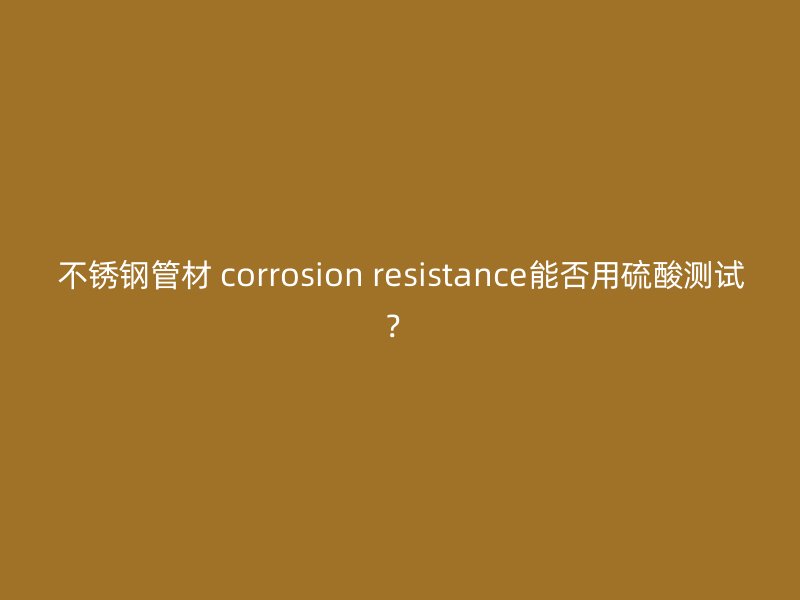 荣耀官方官网入口管材 corrosion resistance能否用硫酸测试？