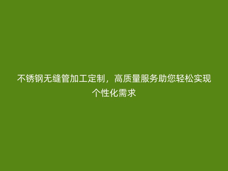 荣耀官方官网入口无缝管加工定制，高质量服务助您轻松实现个性化需求