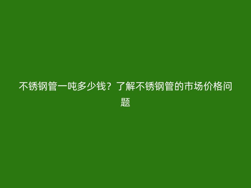 荣耀官方官网入口管一吨多少钱？了解荣耀官方官网入口管的市场价格问题